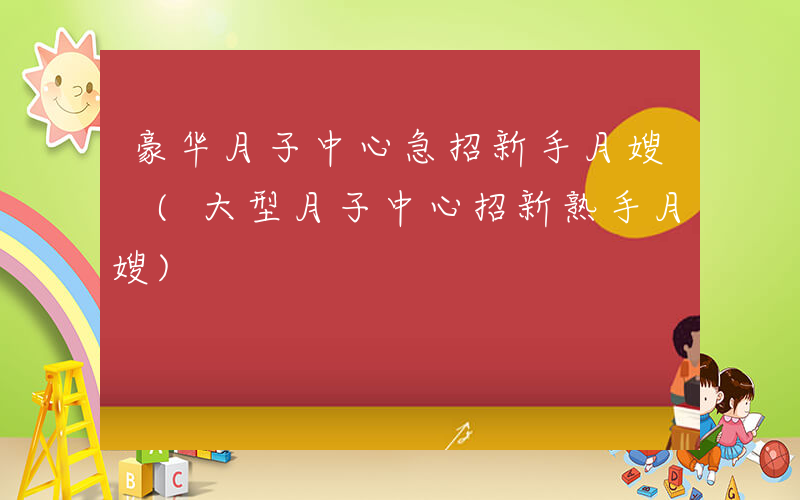 豪华月子中心急招新手月嫂 (大型月子中心招新熟手月嫂)